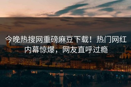 今晚热搜网重磅麻豆下载！热门网红内幕惊爆，网友直呼过瘾