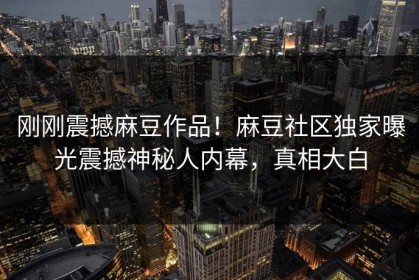 刚刚震撼麻豆作品！麻豆社区独家曝光震撼神秘人内幕，真相大白