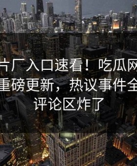 麻豆制片厂入口速看！吃瓜网麻豆下载刚刚重磅更新，热议事件全网炸裂评论区炸了