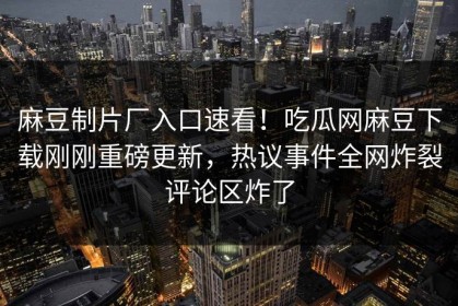 麻豆制片厂入口速看！吃瓜网麻豆下载刚刚重磅更新，热议事件全网炸裂评论区炸了