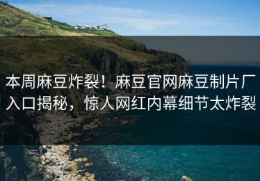 本周麻豆炸裂！麻豆官网麻豆制片厂入口揭秘，惊人网红内幕细节太炸裂