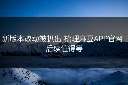 新版本改动被扒出-梳理麻豆APP官网｜后续值得等