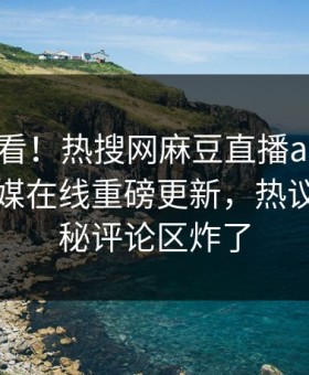 探秘速看！热搜网麻豆直播app麻豆影业传媒在线重磅更新，热议事件揭秘评论区炸了