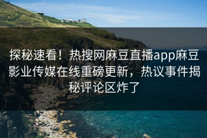 探秘速看！热搜网麻豆直播app麻豆影业传媒在线重磅更新，热议事件揭秘评论区炸了