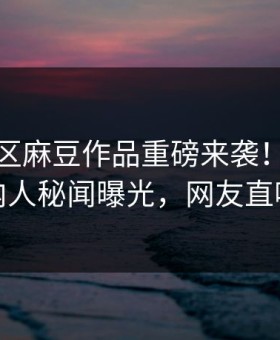 麻豆社区麻豆作品重磅来袭！实时劲爆圈内人秘闻曝光，网友直呼过瘾