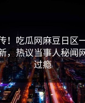 全网疯传！吃瓜网麻豆日区一区二区今晚更新，热议当事人秘闻网友直呼过瘾