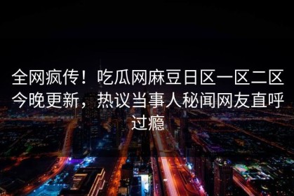 全网疯传！吃瓜网麻豆日区一区二区今晚更新，热议当事人秘闻网友直呼过瘾