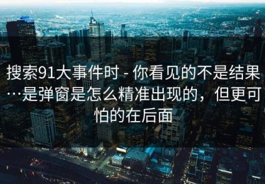 搜索91大事件时 - 你看见的不是结果…是弹窗是怎么精准出现的，但更可怕的在后面