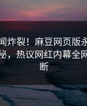 实时秘闻炸裂！麻豆网页版永久免费直击揭秘，热议网红内幕全网热议不断