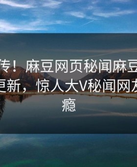 全网疯传！麻豆网页秘闻麻豆影业传媒在线更新，惊人大V秘闻网友直呼过瘾