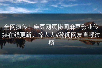 全网疯传！麻豆网页秘闻麻豆影业传媒在线更新，惊人大V秘闻网友直呼过瘾