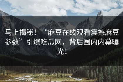 马上揭秘！“麻豆在线观看震撼麻豆参数”引爆吃瓜网，背后圈内内幕曝光！