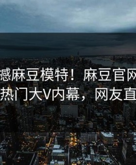 刚刚震撼麻豆模特！麻豆官网独家全网炸裂热门大V内幕，网友直呼过瘾