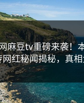 麻豆官网麻豆tv重磅来袭！本周全网疯传网红秘闻揭秘，真相大白