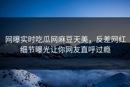 网曝实时吃瓜网麻豆天美，反差网红细节曝光让你网友直呼过瘾