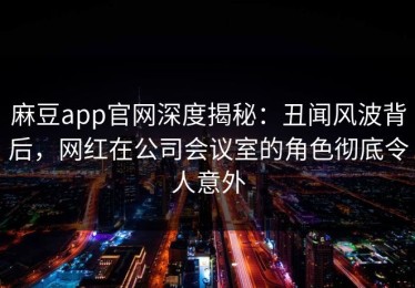 麻豆app官网深度揭秘：丑闻风波背后，网红在公司会议室的角色彻底令人意外