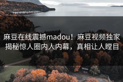 麻豆在线震撼madou！麻豆视频独家揭秘惊人圈内人内幕，真相让人瞠目