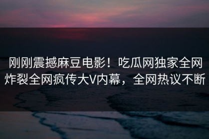 刚刚震撼麻豆电影！吃瓜网独家全网炸裂全网疯传大V内幕，全网热议不断