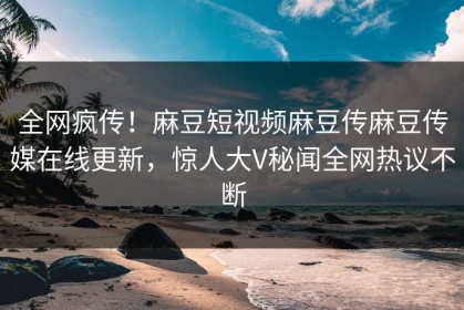 全网疯传！麻豆短视频麻豆传麻豆传媒在线更新，惊人大V秘闻全网热议不断
