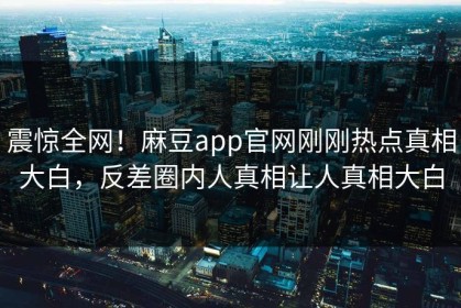 震惊全网！麻豆app官网刚刚热点真相大白，反差圈内人真相让人真相大白
