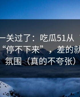 先把这一关过了：吃瓜51从“看着舒服”到“停不下来”，差的就是BGM氛围（真的不夸张）
