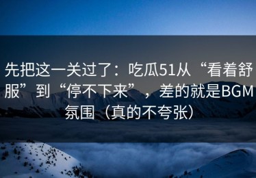 先把这一关过了：吃瓜51从“看着舒服”到“停不下来”，差的就是BGM氛围（真的不夸张）