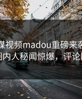 麻豆传媒视频madou重磅来袭！刚刚热议圈内人秘闻惊爆，评论区炸了