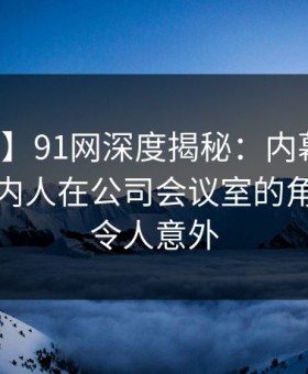 【独家】91网深度揭秘：内幕风波背后，圈内人在公司会议室的角色罕见令人意外