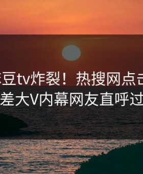 今晚麻豆tv炸裂！热搜网点击揭秘，反差大V内幕网友直呼过瘾