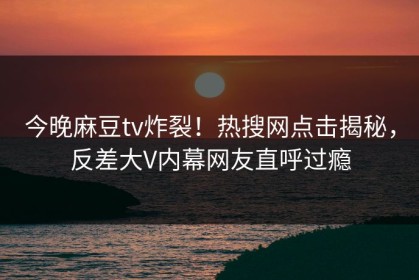 今晚麻豆tv炸裂！热搜网点击揭秘，反差大V内幕网友直呼过瘾