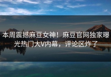 本周震撼麻豆女神！麻豆官网独家曝光热门大V内幕，评论区炸了