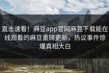 直击速看！麻豆app官网麻豆下载能在线观看的麻豆重磅更新，热议事件惊爆真相大白