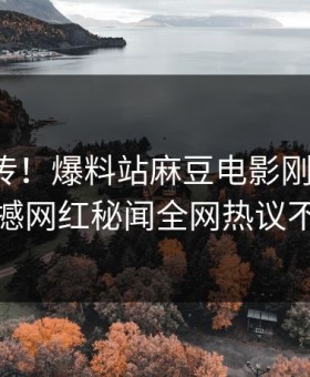 全网疯传！爆料站麻豆电影刚刚更新，震撼网红秘闻全网热议不断