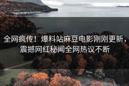 全网疯传！爆料站麻豆电影刚刚更新，震撼网红秘闻全网热议不断