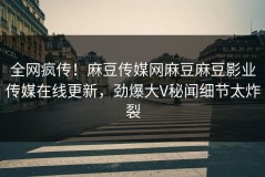 全网疯传！麻豆传媒网麻豆麻豆影业传媒在线更新，劲爆大V秘闻细节太炸裂