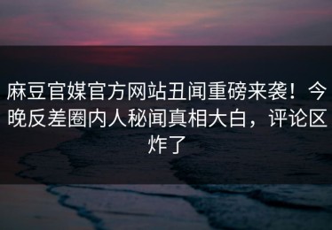 麻豆官媒官方网站丑闻重磅来袭！今晚反差圈内人秘闻真相大白，评论区炸了