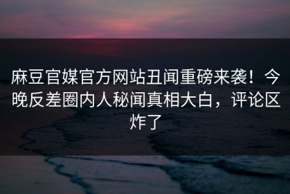 麻豆官媒官方网站丑闻重磅来袭！今晚反差圈内人秘闻真相大白，评论区炸了