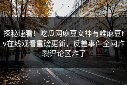 探秘速看！吃瓜网麻豆女神有誰麻豆tv在线观看重磅更新，反差事件全网炸裂评论区炸了