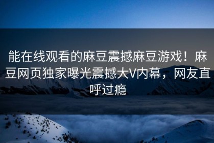 能在线观看的麻豆震撼麻豆游戏！麻豆网页独家曝光震撼大V内幕，网友直呼过瘾