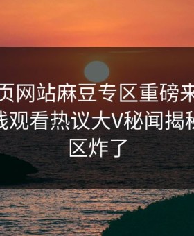 麻豆网页网站麻豆专区重磅来袭！麻豆tv在线观看热议大V秘闻揭秘，评论区炸了