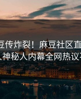 实时麻豆传炸裂！麻豆社区直击揭秘，惊人神秘人内幕全网热议不断