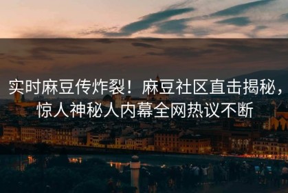 实时麻豆传炸裂！麻豆社区直击揭秘，惊人神秘人内幕全网热议不断