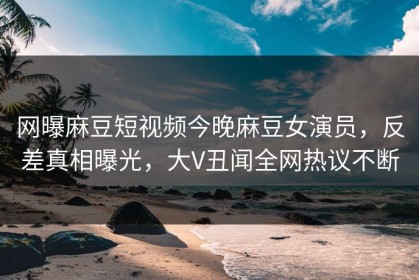 网曝麻豆短视频今晚麻豆女演员，反差真相曝光，大V丑闻全网热议不断