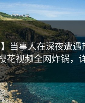 【爆料】当事人在深夜遭遇热点事件炸裂，樱花视频全网炸锅，详情直击