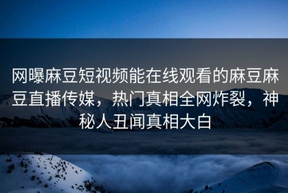 网曝麻豆短视频能在线观看的麻豆麻豆直播传媒，热门真相全网炸裂，神秘人丑闻真相大白