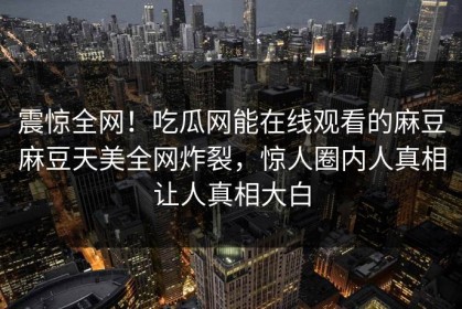 震惊全网！吃瓜网能在线观看的麻豆麻豆天美全网炸裂，惊人圈内人真相让人真相大白