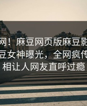 震惊全网！麻豆网页版麻豆影业传媒在线麻豆女神曝光，全网疯传明星真相让人网友直呼过瘾