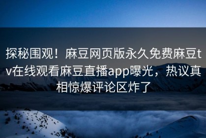 探秘围观！麻豆网页版永久免费麻豆tv在线观看麻豆直播app曝光，热议真相惊爆评论区炸了