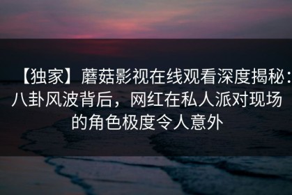 【独家】蘑菇影视在线观看深度揭秘：八卦风波背后，网红在私人派对现场的角色极度令人意外