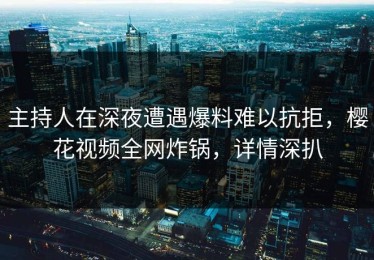 主持人在深夜遭遇爆料难以抗拒，樱花视频全网炸锅，详情深扒